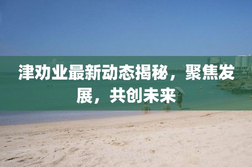 津勸業(yè)最新動(dòng)態(tài)揭秘，聚焦發(fā)展，共創(chuàng)未來(lái)