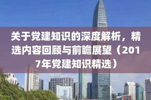 關于黨建知識的深度解析，精選內(nèi)容回顧與前瞻展望（2017年黨建知識精選）