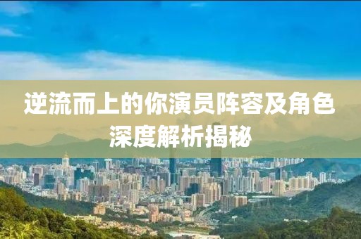 逆流而上的你演員陣容及角色深度解析揭秘
