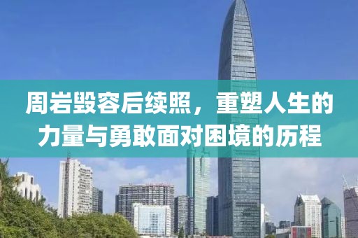 周巖毀容后續(xù)照，重塑人生的力量與勇敢面對困境的歷程