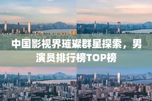 中國影視界璀璨群星探索，男演員排行榜TOP榜