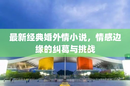 最新經(jīng)典婚外情小說，情感邊緣的糾葛與挑戰(zhàn)