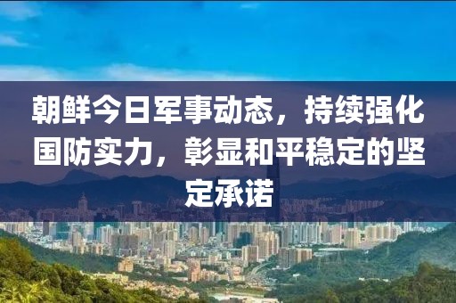 朝鮮今日軍事動態(tài)，持續(xù)強化國防實力，彰顯和平穩(wěn)定的堅定承諾